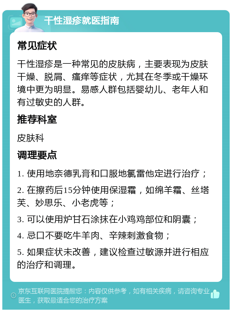 干性湿疹就医指南 常见症状 干性湿疹是一种常见的皮肤病，主要表现为皮肤干燥、脱屑、瘙痒等症状，尤其在冬季或干燥环境中更为明显。易感人群包括婴幼儿、老年人和有过敏史的人群。 推荐科室 皮肤科 调理要点 1. 使用地奈德乳膏和口服地氯雷他定进行治疗； 2. 在擦药后15分钟使用保湿霜，如绵羊霜、丝塔芙、妙思乐、小老虎等； 3. 可以使用炉甘石涂抹在小鸡鸡部位和阴囊； 4. 忌口不要吃牛羊肉、辛辣刺激食物； 5. 如果症状未改善，建议检查过敏源并进行相应的治疗和调理。