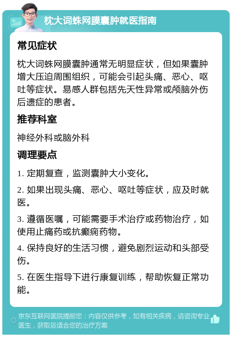 枕大词蛛网膜囊肿就医指南 常见症状 枕大词蛛网膜囊肿通常无明显症状，但如果囊肿增大压迫周围组织，可能会引起头痛、恶心、呕吐等症状。易感人群包括先天性异常或颅脑外伤后遗症的患者。 推荐科室 神经外科或脑外科 调理要点 1. 定期复查，监测囊肿大小变化。 2. 如果出现头痛、恶心、呕吐等症状，应及时就医。 3. 遵循医嘱，可能需要手术治疗或药物治疗，如使用止痛药或抗癫痫药物。 4. 保持良好的生活习惯，避免剧烈运动和头部受伤。 5. 在医生指导下进行康复训练，帮助恢复正常功能。