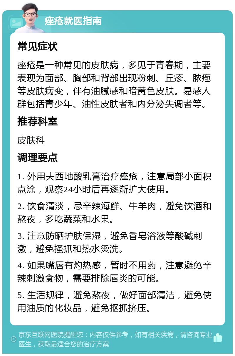 痤疮就医指南 常见症状 痤疮是一种常见的皮肤病，多见于青春期，主要表现为面部、胸部和背部出现粉刺、丘疹、脓疱等皮肤病变，伴有油腻感和暗黄色皮肤。易感人群包括青少年、油性皮肤者和内分泌失调者等。 推荐科室 皮肤科 调理要点 1. 外用夫西地酸乳膏治疗痤疮，注意局部小面积点涂，观察24小时后再逐渐扩大使用。 2. 饮食清淡，忌辛辣海鲜、牛羊肉，避免饮酒和熬夜，多吃蔬菜和水果。 3. 注意防晒护肤保湿，避免香皂浴液等酸碱刺激，避免搔抓和热水烫洗。 4. 如果嘴唇有灼热感，暂时不用药，注意避免辛辣刺激食物，需要排除唇炎的可能。 5. 生活规律，避免熬夜，做好面部清洁，避免使用油质的化妆品，避免抠抓挤压。