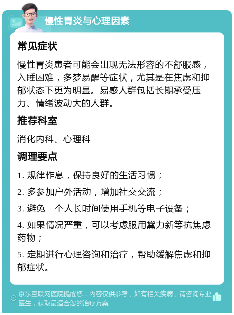 慢性胃炎与心理因素 常见症状 慢性胃炎患者可能会出现无法形容的不舒服感，入睡困难，多梦易醒等症状，尤其是在焦虑和抑郁状态下更为明显。易感人群包括长期承受压力、情绪波动大的人群。 推荐科室 消化内科、心理科 调理要点 1. 规律作息，保持良好的生活习惯； 2. 多参加户外活动，增加社交交流； 3. 避免一个人长时间使用手机等电子设备； 4. 如果情况严重，可以考虑服用黛力新等抗焦虑药物； 5. 定期进行心理咨询和治疗，帮助缓解焦虑和抑郁症状。