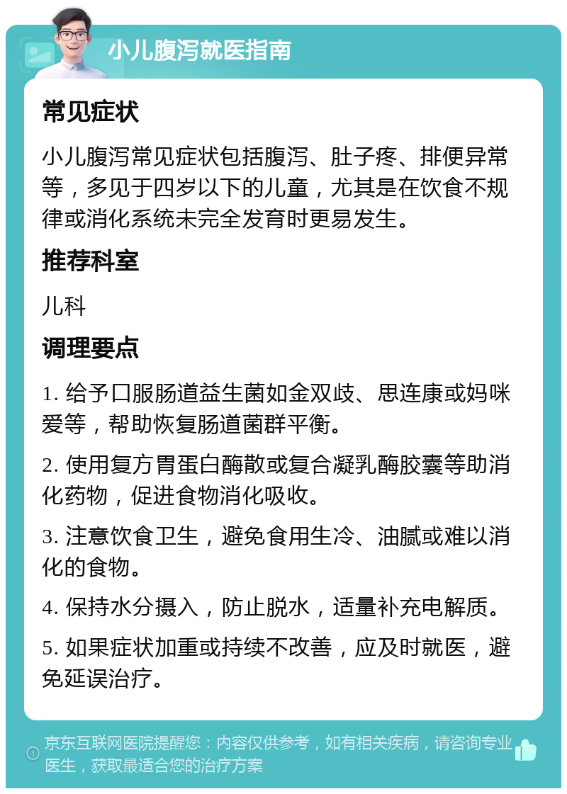 小儿腹泻就医指南 常见症状 小儿腹泻常见症状包括腹泻、肚子疼、排便异常等，多见于四岁以下的儿童，尤其是在饮食不规律或消化系统未完全发育时更易发生。 推荐科室 儿科 调理要点 1. 给予口服肠道益生菌如金双歧、思连康或妈咪爱等，帮助恢复肠道菌群平衡。 2. 使用复方胃蛋白酶散或复合凝乳酶胶囊等助消化药物，促进食物消化吸收。 3. 注意饮食卫生，避免食用生冷、油腻或难以消化的食物。 4. 保持水分摄入，防止脱水，适量补充电解质。 5. 如果症状加重或持续不改善，应及时就医，避免延误治疗。