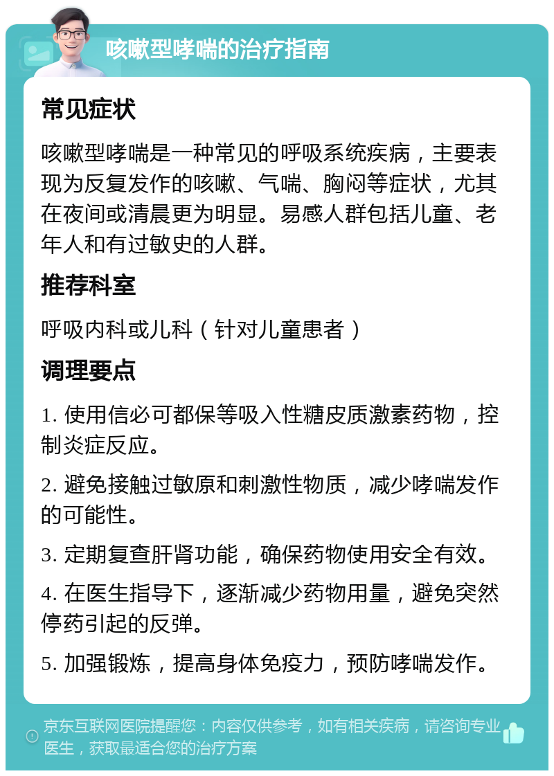 咳嗽型哮喘的治疗指南 常见症状 咳嗽型哮喘是一种常见的呼吸系统疾病，主要表现为反复发作的咳嗽、气喘、胸闷等症状，尤其在夜间或清晨更为明显。易感人群包括儿童、老年人和有过敏史的人群。 推荐科室 呼吸内科或儿科（针对儿童患者） 调理要点 1. 使用信必可都保等吸入性糖皮质激素药物，控制炎症反应。 2. 避免接触过敏原和刺激性物质，减少哮喘发作的可能性。 3. 定期复查肝肾功能，确保药物使用安全有效。 4. 在医生指导下，逐渐减少药物用量，避免突然停药引起的反弹。 5. 加强锻炼，提高身体免疫力，预防哮喘发作。