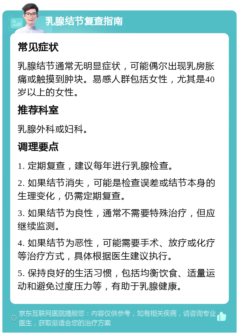 乳腺结节复查指南 常见症状 乳腺结节通常无明显症状，可能偶尔出现乳房胀痛或触摸到肿块。易感人群包括女性，尤其是40岁以上的女性。 推荐科室 乳腺外科或妇科。 调理要点 1. 定期复查，建议每年进行乳腺检查。 2. 如果结节消失，可能是检查误差或结节本身的生理变化，仍需定期复查。 3. 如果结节为良性，通常不需要特殊治疗，但应继续监测。 4. 如果结节为恶性，可能需要手术、放疗或化疗等治疗方式，具体根据医生建议执行。 5. 保持良好的生活习惯，包括均衡饮食、适量运动和避免过度压力等，有助于乳腺健康。