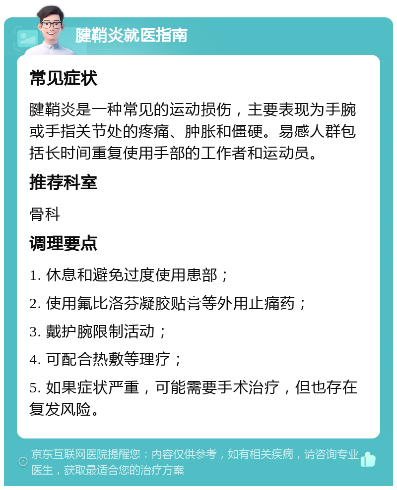 腱鞘炎就医指南 常见症状 腱鞘炎是一种常见的运动损伤，主要表现为手腕或手指关节处的疼痛、肿胀和僵硬。易感人群包括长时间重复使用手部的工作者和运动员。 推荐科室 骨科 调理要点 1. 休息和避免过度使用患部； 2. 使用氟比洛芬凝胶贴膏等外用止痛药； 3. 戴护腕限制活动； 4. 可配合热敷等理疗； 5. 如果症状严重，可能需要手术治疗，但也存在复发风险。