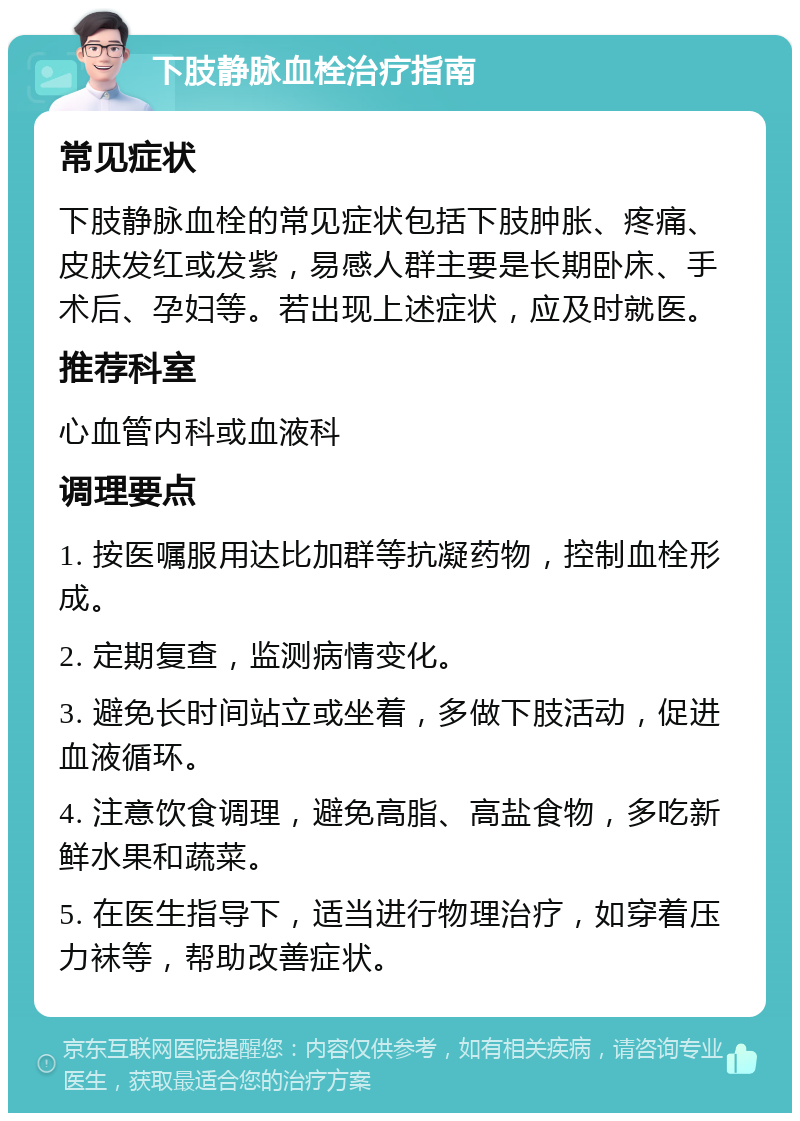 下肢静脉血栓治疗指南 常见症状 下肢静脉血栓的常见症状包括下肢肿胀、疼痛、皮肤发红或发紫，易感人群主要是长期卧床、手术后、孕妇等。若出现上述症状，应及时就医。 推荐科室 心血管内科或血液科 调理要点 1. 按医嘱服用达比加群等抗凝药物，控制血栓形成。 2. 定期复查，监测病情变化。 3. 避免长时间站立或坐着，多做下肢活动，促进血液循环。 4. 注意饮食调理，避免高脂、高盐食物，多吃新鲜水果和蔬菜。 5. 在医生指导下，适当进行物理治疗，如穿着压力袜等，帮助改善症状。