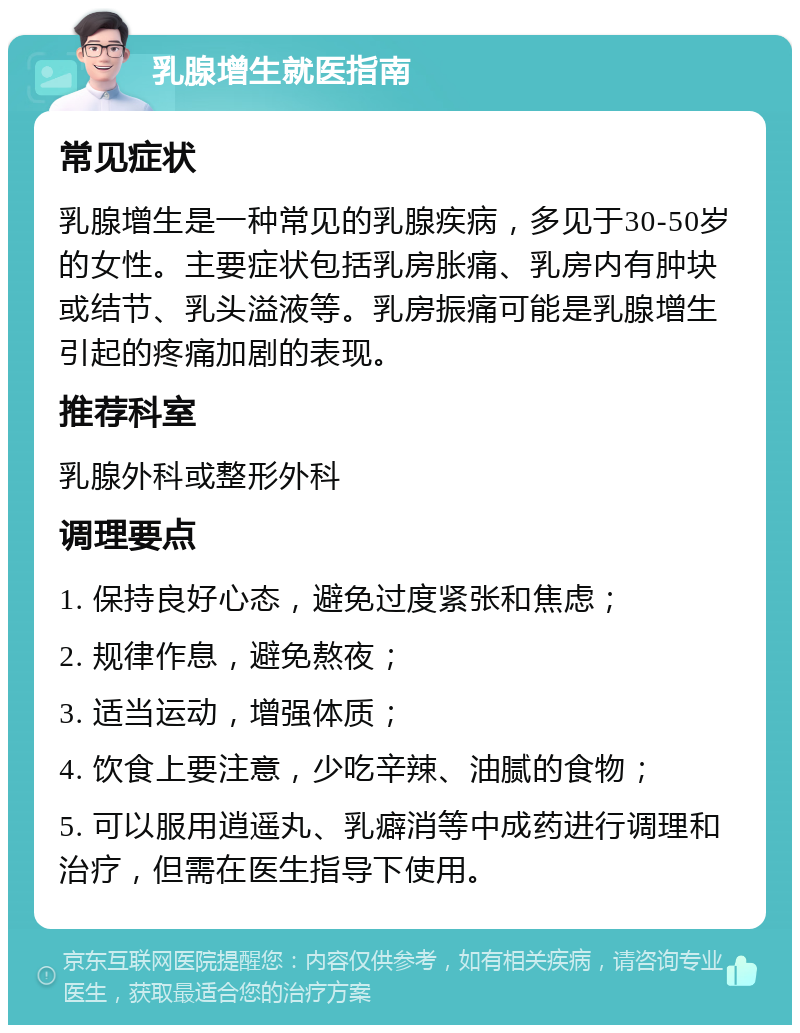 乳腺增生就医指南 常见症状 乳腺增生是一种常见的乳腺疾病，多见于30-50岁的女性。主要症状包括乳房胀痛、乳房内有肿块或结节、乳头溢液等。乳房振痛可能是乳腺增生引起的疼痛加剧的表现。 推荐科室 乳腺外科或整形外科 调理要点 1. 保持良好心态，避免过度紧张和焦虑； 2. 规律作息，避免熬夜； 3. 适当运动，增强体质； 4. 饮食上要注意，少吃辛辣、油腻的食物； 5. 可以服用逍遥丸、乳癖消等中成药进行调理和治疗，但需在医生指导下使用。