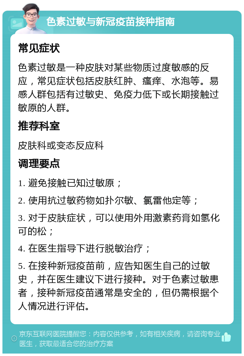 色素过敏与新冠疫苗接种指南 常见症状 色素过敏是一种皮肤对某些物质过度敏感的反应，常见症状包括皮肤红肿、瘙痒、水泡等。易感人群包括有过敏史、免疫力低下或长期接触过敏原的人群。 推荐科室 皮肤科或变态反应科 调理要点 1. 避免接触已知过敏原； 2. 使用抗过敏药物如扑尔敏、氯雷他定等； 3. 对于皮肤症状，可以使用外用激素药膏如氢化可的松； 4. 在医生指导下进行脱敏治疗； 5. 在接种新冠疫苗前，应告知医生自己的过敏史，并在医生建议下进行接种。对于色素过敏患者，接种新冠疫苗通常是安全的，但仍需根据个人情况进行评估。