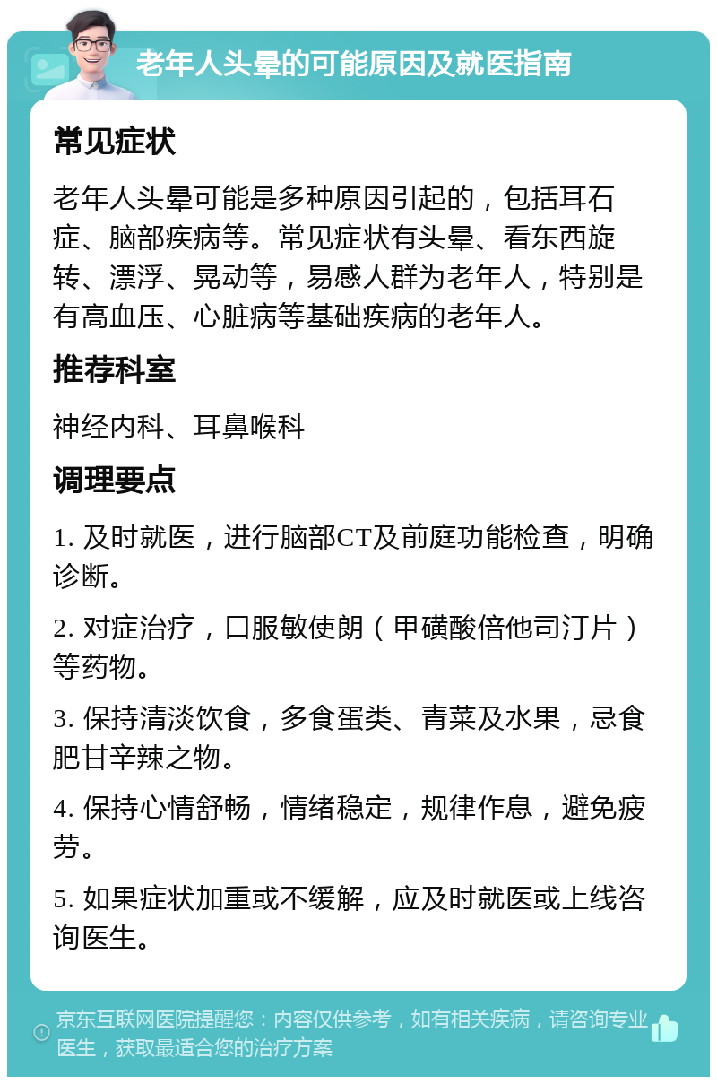 老年人头晕的可能原因及就医指南 常见症状 老年人头晕可能是多种原因引起的，包括耳石症、脑部疾病等。常见症状有头晕、看东西旋转、漂浮、晃动等，易感人群为老年人，特别是有高血压、心脏病等基础疾病的老年人。 推荐科室 神经内科、耳鼻喉科 调理要点 1. 及时就医，进行脑部CT及前庭功能检查，明确诊断。 2. 对症治疗，口服敏使朗（甲磺酸倍他司汀片）等药物。 3. 保持清淡饮食，多食蛋类、青菜及水果，忌食肥甘辛辣之物。 4. 保持心情舒畅，情绪稳定，规律作息，避免疲劳。 5. 如果症状加重或不缓解，应及时就医或上线咨询医生。