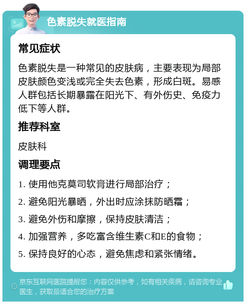 色素脱失就医指南 常见症状 色素脱失是一种常见的皮肤病，主要表现为局部皮肤颜色变浅或完全失去色素，形成白斑。易感人群包括长期暴露在阳光下、有外伤史、免疫力低下等人群。 推荐科室 皮肤科 调理要点 1. 使用他克莫司软膏进行局部治疗； 2. 避免阳光暴晒，外出时应涂抹防晒霜； 3. 避免外伤和摩擦，保持皮肤清洁； 4. 加强营养，多吃富含维生素C和E的食物； 5. 保持良好的心态，避免焦虑和紧张情绪。