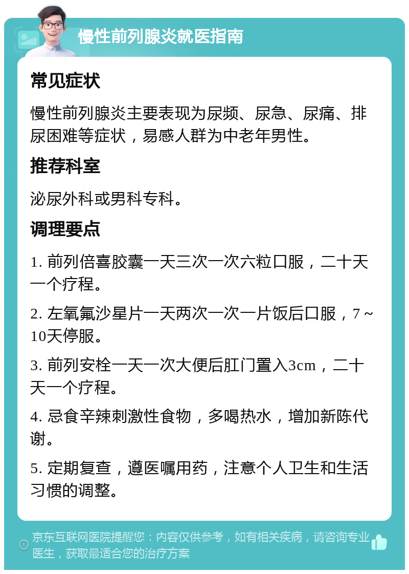 慢性前列腺炎就医指南 常见症状 慢性前列腺炎主要表现为尿频、尿急、尿痛、排尿困难等症状，易感人群为中老年男性。 推荐科室 泌尿外科或男科专科。 调理要点 1. 前列倍喜胶囊一天三次一次六粒口服，二十天一个疗程。 2. 左氧氟沙星片一天两次一次一片饭后口服，7～10天停服。 3. 前列安栓一天一次大便后肛门置入3cm，二十天一个疗程。 4. 忌食辛辣刺激性食物，多喝热水，增加新陈代谢。 5. 定期复查，遵医嘱用药，注意个人卫生和生活习惯的调整。