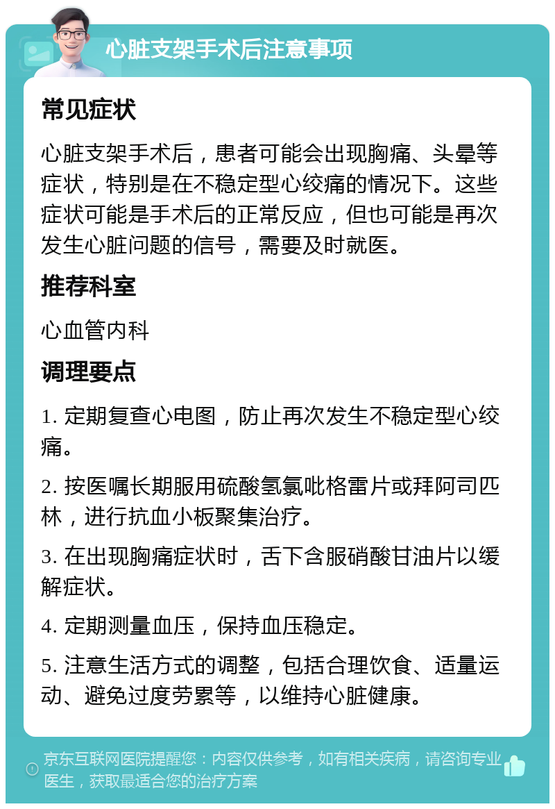 心脏支架手术后注意事项 常见症状 心脏支架手术后，患者可能会出现胸痛、头晕等症状，特别是在不稳定型心绞痛的情况下。这些症状可能是手术后的正常反应，但也可能是再次发生心脏问题的信号，需要及时就医。 推荐科室 心血管内科 调理要点 1. 定期复查心电图，防止再次发生不稳定型心绞痛。 2. 按医嘱长期服用硫酸氢氯吡格雷片或拜阿司匹林，进行抗血小板聚集治疗。 3. 在出现胸痛症状时，舌下含服硝酸甘油片以缓解症状。 4. 定期测量血压，保持血压稳定。 5. 注意生活方式的调整，包括合理饮食、适量运动、避免过度劳累等，以维持心脏健康。