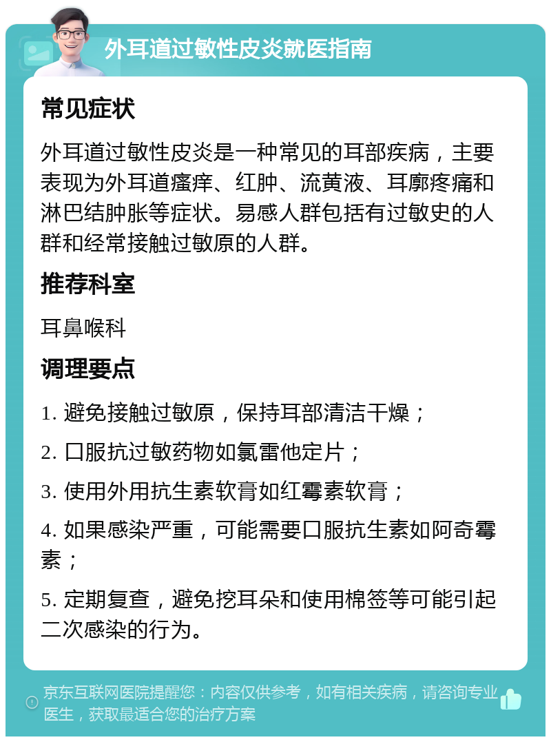 外耳道过敏性皮炎就医指南 常见症状 外耳道过敏性皮炎是一种常见的耳部疾病，主要表现为外耳道瘙痒、红肿、流黄液、耳廓疼痛和淋巴结肿胀等症状。易感人群包括有过敏史的人群和经常接触过敏原的人群。 推荐科室 耳鼻喉科 调理要点 1. 避免接触过敏原，保持耳部清洁干燥； 2. 口服抗过敏药物如氯雷他定片； 3. 使用外用抗生素软膏如红霉素软膏； 4. 如果感染严重，可能需要口服抗生素如阿奇霉素； 5. 定期复查，避免挖耳朵和使用棉签等可能引起二次感染的行为。