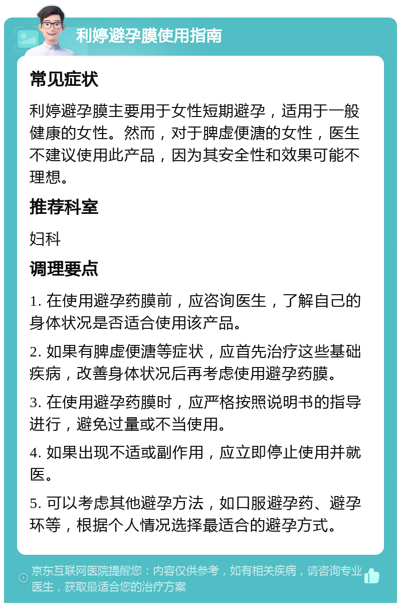 利婷避孕膜使用指南 常见症状 利婷避孕膜主要用于女性短期避孕，适用于一般健康的女性。然而，对于脾虚便溏的女性，医生不建议使用此产品，因为其安全性和效果可能不理想。 推荐科室 妇科 调理要点 1. 在使用避孕药膜前，应咨询医生，了解自己的身体状况是否适合使用该产品。 2. 如果有脾虚便溏等症状，应首先治疗这些基础疾病，改善身体状况后再考虑使用避孕药膜。 3. 在使用避孕药膜时，应严格按照说明书的指导进行，避免过量或不当使用。 4. 如果出现不适或副作用，应立即停止使用并就医。 5. 可以考虑其他避孕方法，如口服避孕药、避孕环等，根据个人情况选择最适合的避孕方式。