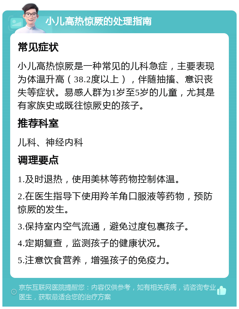 小儿高热惊厥的处理指南 常见症状 小儿高热惊厥是一种常见的儿科急症，主要表现为体温升高（38.2度以上），伴随抽搐、意识丧失等症状。易感人群为1岁至5岁的儿童，尤其是有家族史或既往惊厥史的孩子。 推荐科室 儿科、神经内科 调理要点 1.及时退热，使用美林等药物控制体温。 2.在医生指导下使用羚羊角口服液等药物，预防惊厥的发生。 3.保持室内空气流通，避免过度包裹孩子。 4.定期复查，监测孩子的健康状况。 5.注意饮食营养，增强孩子的免疫力。