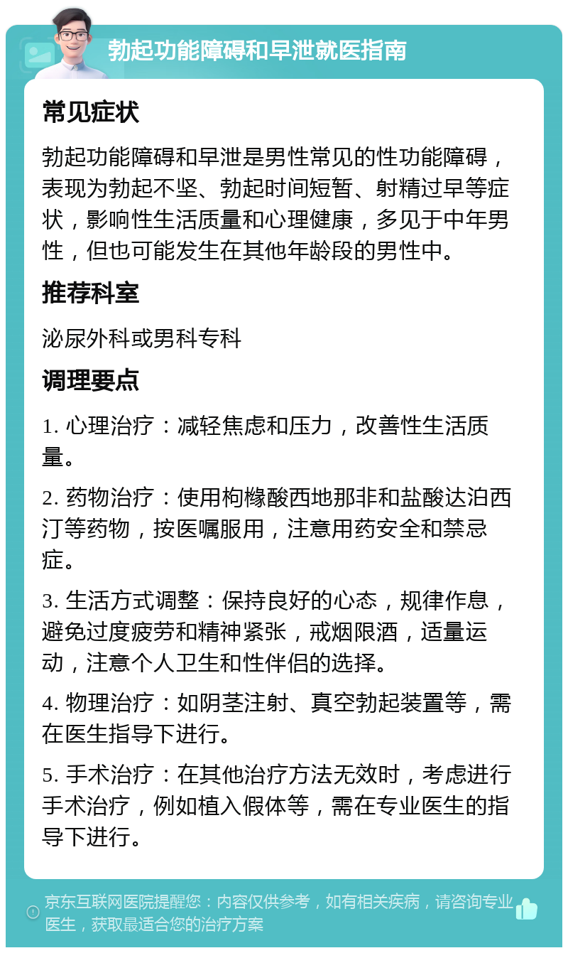 勃起功能障碍和早泄就医指南 常见症状 勃起功能障碍和早泄是男性常见的性功能障碍，表现为勃起不坚、勃起时间短暂、射精过早等症状，影响性生活质量和心理健康，多见于中年男性，但也可能发生在其他年龄段的男性中。 推荐科室 泌尿外科或男科专科 调理要点 1. 心理治疗：减轻焦虑和压力，改善性生活质量。 2. 药物治疗：使用枸橼酸西地那非和盐酸达泊西汀等药物，按医嘱服用，注意用药安全和禁忌症。 3. 生活方式调整：保持良好的心态，规律作息，避免过度疲劳和精神紧张，戒烟限酒，适量运动，注意个人卫生和性伴侣的选择。 4. 物理治疗：如阴茎注射、真空勃起装置等，需在医生指导下进行。 5. 手术治疗：在其他治疗方法无效时，考虑进行手术治疗，例如植入假体等，需在专业医生的指导下进行。