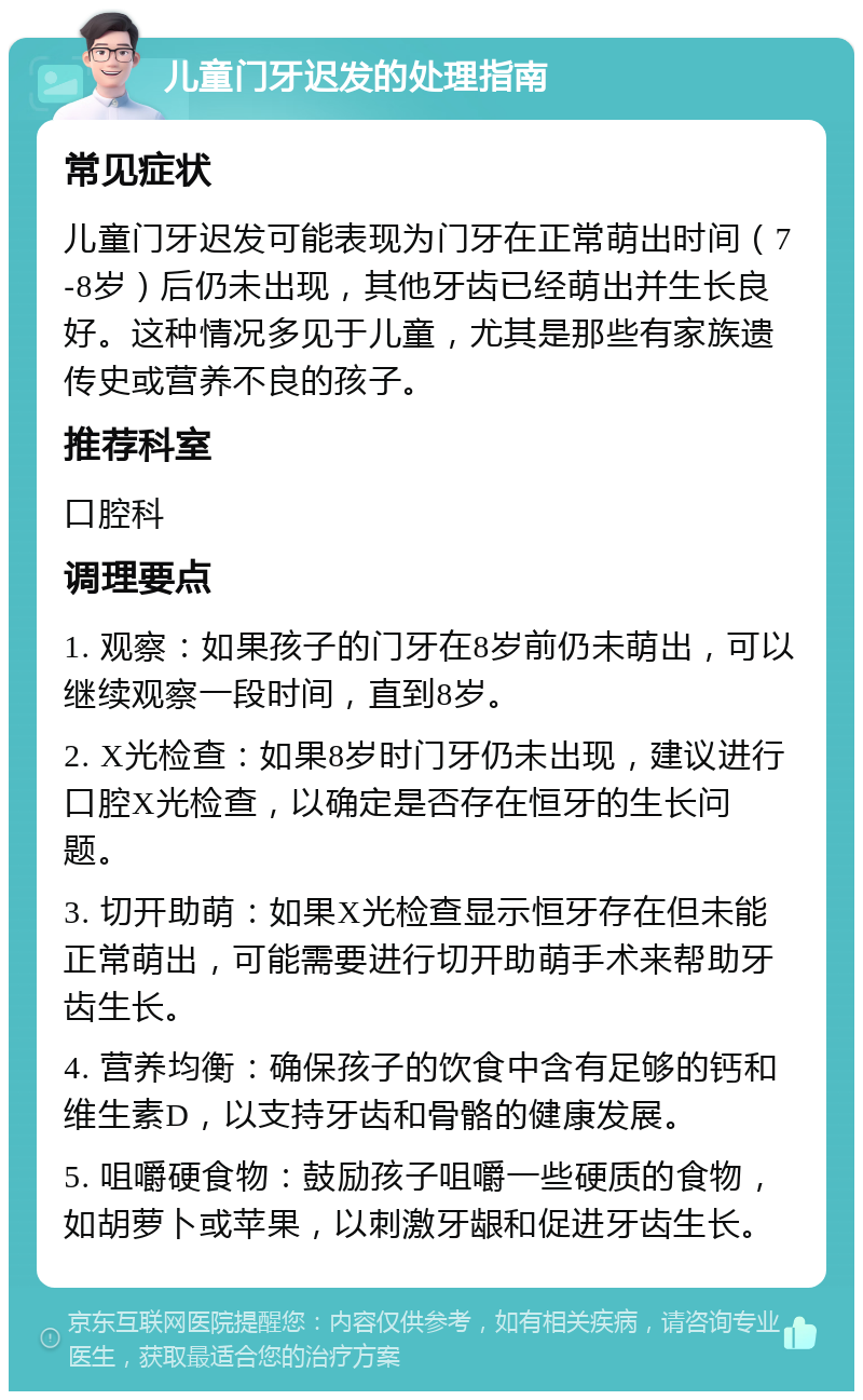 儿童门牙迟发的处理指南 常见症状 儿童门牙迟发可能表现为门牙在正常萌出时间（7-8岁）后仍未出现，其他牙齿已经萌出并生长良好。这种情况多见于儿童，尤其是那些有家族遗传史或营养不良的孩子。 推荐科室 口腔科 调理要点 1. 观察：如果孩子的门牙在8岁前仍未萌出，可以继续观察一段时间，直到8岁。 2. X光检查：如果8岁时门牙仍未出现，建议进行口腔X光检查，以确定是否存在恒牙的生长问题。 3. 切开助萌：如果X光检查显示恒牙存在但未能正常萌出，可能需要进行切开助萌手术来帮助牙齿生长。 4. 营养均衡：确保孩子的饮食中含有足够的钙和维生素D，以支持牙齿和骨骼的健康发展。 5. 咀嚼硬食物：鼓励孩子咀嚼一些硬质的食物，如胡萝卜或苹果，以刺激牙龈和促进牙齿生长。