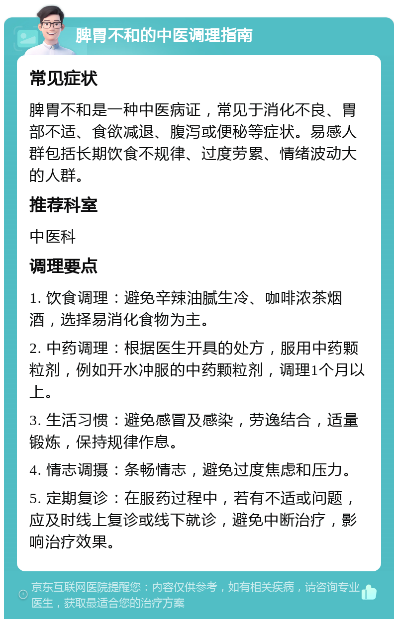 脾胃不和的中医调理指南 常见症状 脾胃不和是一种中医病证，常见于消化不良、胃部不适、食欲减退、腹泻或便秘等症状。易感人群包括长期饮食不规律、过度劳累、情绪波动大的人群。 推荐科室 中医科 调理要点 1. 饮食调理：避免辛辣油腻生冷、咖啡浓茶烟酒，选择易消化食物为主。 2. 中药调理：根据医生开具的处方，服用中药颗粒剂，例如开水冲服的中药颗粒剂，调理1个月以上。 3. 生活习惯：避免感冒及感染，劳逸结合，适量锻炼，保持规律作息。 4. 情志调摄：条畅情志，避免过度焦虑和压力。 5. 定期复诊：在服药过程中，若有不适或问题，应及时线上复诊或线下就诊，避免中断治疗，影响治疗效果。