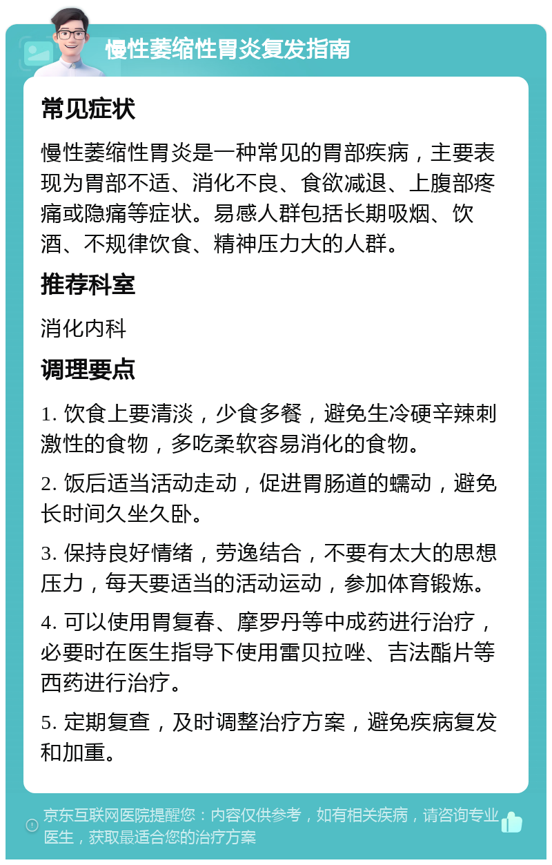 慢性萎缩性胃炎复发指南 常见症状 慢性萎缩性胃炎是一种常见的胃部疾病，主要表现为胃部不适、消化不良、食欲减退、上腹部疼痛或隐痛等症状。易感人群包括长期吸烟、饮酒、不规律饮食、精神压力大的人群。 推荐科室 消化内科 调理要点 1. 饮食上要清淡，少食多餐，避免生冷硬辛辣刺激性的食物，多吃柔软容易消化的食物。 2. 饭后适当活动走动，促进胃肠道的蠕动，避免长时间久坐久卧。 3. 保持良好情绪，劳逸结合，不要有太大的思想压力，每天要适当的活动运动，参加体育锻炼。 4. 可以使用胃复春、摩罗丹等中成药进行治疗，必要时在医生指导下使用雷贝拉唑、吉法酯片等西药进行治疗。 5. 定期复查，及时调整治疗方案，避免疾病复发和加重。