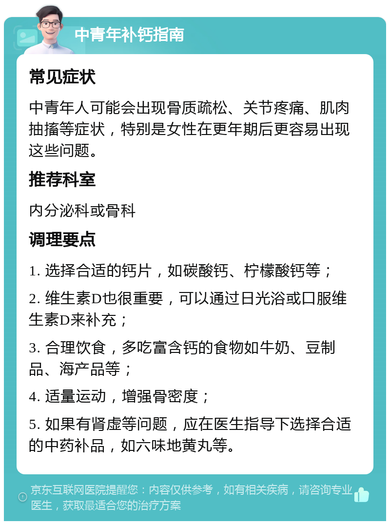 中青年补钙指南 常见症状 中青年人可能会出现骨质疏松、关节疼痛、肌肉抽搐等症状，特别是女性在更年期后更容易出现这些问题。 推荐科室 内分泌科或骨科 调理要点 1. 选择合适的钙片，如碳酸钙、柠檬酸钙等； 2. 维生素D也很重要，可以通过日光浴或口服维生素D来补充； 3. 合理饮食，多吃富含钙的食物如牛奶、豆制品、海产品等； 4. 适量运动，增强骨密度； 5. 如果有肾虚等问题，应在医生指导下选择合适的中药补品，如六味地黄丸等。