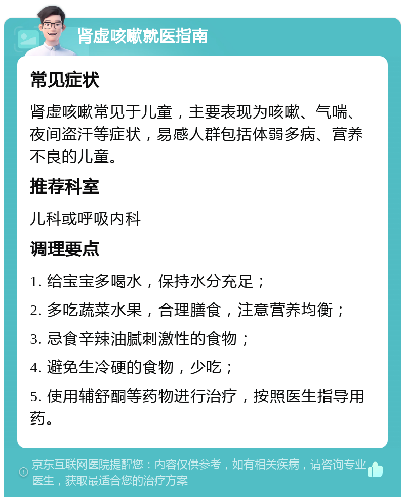 肾虚咳嗽就医指南 常见症状 肾虚咳嗽常见于儿童，主要表现为咳嗽、气喘、夜间盗汗等症状，易感人群包括体弱多病、营养不良的儿童。 推荐科室 儿科或呼吸内科 调理要点 1. 给宝宝多喝水，保持水分充足； 2. 多吃蔬菜水果，合理膳食，注意营养均衡； 3. 忌食辛辣油腻刺激性的食物； 4. 避免生冷硬的食物，少吃； 5. 使用辅舒酮等药物进行治疗，按照医生指导用药。