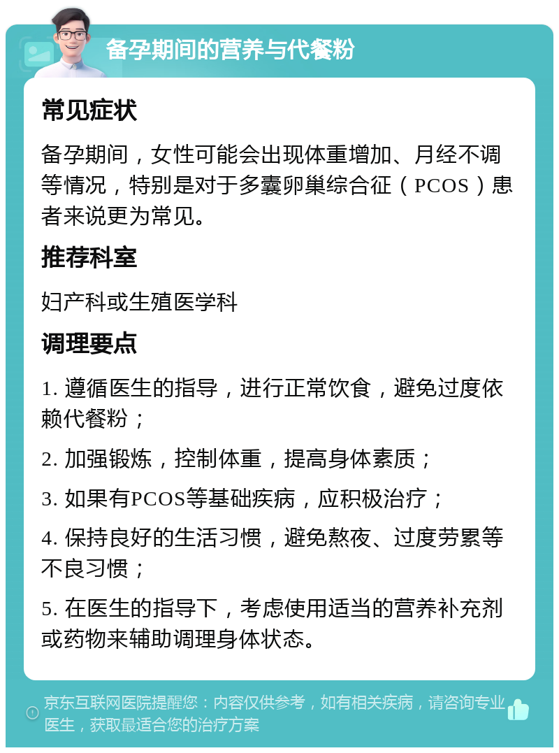 备孕期间的营养与代餐粉 常见症状 备孕期间，女性可能会出现体重增加、月经不调等情况，特别是对于多囊卵巢综合征（PCOS）患者来说更为常见。 推荐科室 妇产科或生殖医学科 调理要点 1. 遵循医生的指导，进行正常饮食，避免过度依赖代餐粉； 2. 加强锻炼，控制体重，提高身体素质； 3. 如果有PCOS等基础疾病，应积极治疗； 4. 保持良好的生活习惯，避免熬夜、过度劳累等不良习惯； 5. 在医生的指导下，考虑使用适当的营养补充剂或药物来辅助调理身体状态。