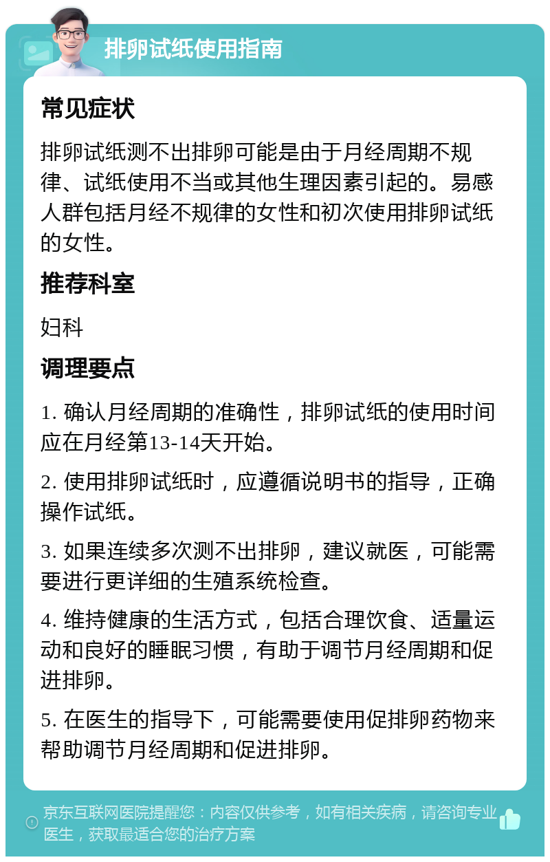 排卵试纸使用指南 常见症状 排卵试纸测不出排卵可能是由于月经周期不规律、试纸使用不当或其他生理因素引起的。易感人群包括月经不规律的女性和初次使用排卵试纸的女性。 推荐科室 妇科 调理要点 1. 确认月经周期的准确性，排卵试纸的使用时间应在月经第13-14天开始。 2. 使用排卵试纸时，应遵循说明书的指导，正确操作试纸。 3. 如果连续多次测不出排卵，建议就医，可能需要进行更详细的生殖系统检查。 4. 维持健康的生活方式，包括合理饮食、适量运动和良好的睡眠习惯，有助于调节月经周期和促进排卵。 5. 在医生的指导下，可能需要使用促排卵药物来帮助调节月经周期和促进排卵。