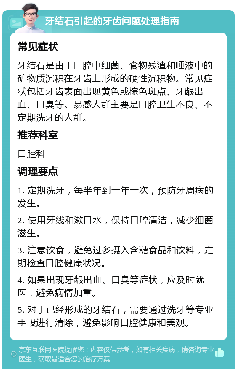 牙结石引起的牙齿问题处理指南 常见症状 牙结石是由于口腔中细菌、食物残渣和唾液中的矿物质沉积在牙齿上形成的硬性沉积物。常见症状包括牙齿表面出现黄色或棕色斑点、牙龈出血、口臭等。易感人群主要是口腔卫生不良、不定期洗牙的人群。 推荐科室 口腔科 调理要点 1. 定期洗牙，每半年到一年一次，预防牙周病的发生。 2. 使用牙线和漱口水，保持口腔清洁，减少细菌滋生。 3. 注意饮食，避免过多摄入含糖食品和饮料，定期检查口腔健康状况。 4. 如果出现牙龈出血、口臭等症状，应及时就医，避免病情加重。 5. 对于已经形成的牙结石，需要通过洗牙等专业手段进行清除，避免影响口腔健康和美观。