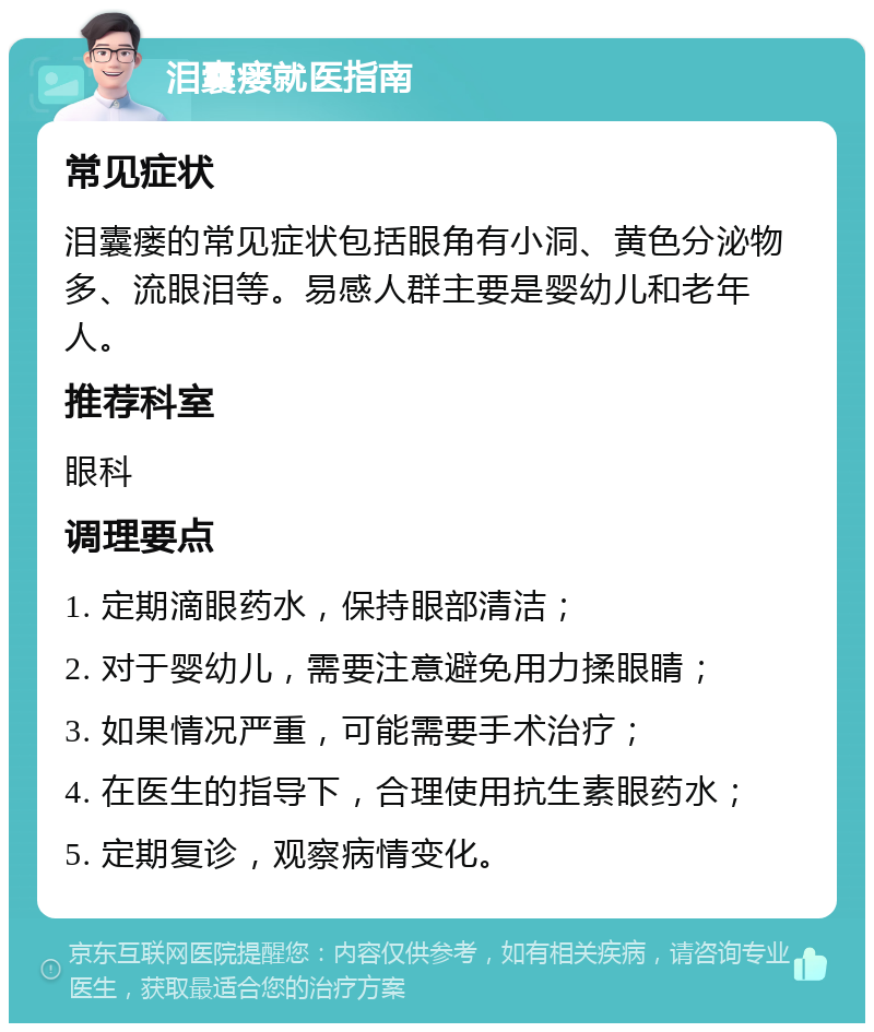 泪囊瘘就医指南 常见症状 泪囊瘘的常见症状包括眼角有小洞、黄色分泌物多、流眼泪等。易感人群主要是婴幼儿和老年人。 推荐科室 眼科 调理要点 1. 定期滴眼药水，保持眼部清洁； 2. 对于婴幼儿，需要注意避免用力揉眼睛； 3. 如果情况严重，可能需要手术治疗； 4. 在医生的指导下，合理使用抗生素眼药水； 5. 定期复诊，观察病情变化。