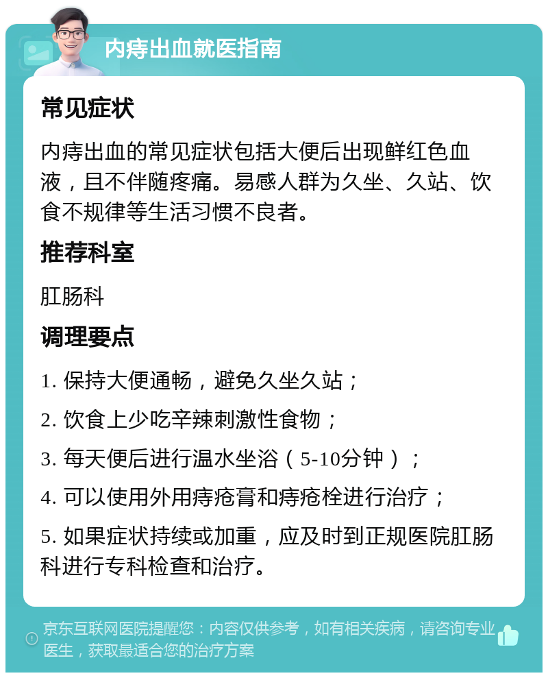 内痔出血就医指南 常见症状 内痔出血的常见症状包括大便后出现鲜红色血液，且不伴随疼痛。易感人群为久坐、久站、饮食不规律等生活习惯不良者。 推荐科室 肛肠科 调理要点 1. 保持大便通畅，避免久坐久站； 2. 饮食上少吃辛辣刺激性食物； 3. 每天便后进行温水坐浴（5-10分钟）； 4. 可以使用外用痔疮膏和痔疮栓进行治疗； 5. 如果症状持续或加重，应及时到正规医院肛肠科进行专科检查和治疗。