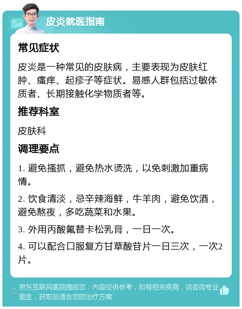 皮炎就医指南 常见症状 皮炎是一种常见的皮肤病，主要表现为皮肤红肿、瘙痒、起疹子等症状。易感人群包括过敏体质者、长期接触化学物质者等。 推荐科室 皮肤科 调理要点 1. 避免搔抓，避免热水烫洗，以免刺激加重病情。 2. 饮食清淡，忌辛辣海鲜，牛羊肉，避免饮酒，避免熬夜，多吃蔬菜和水果。 3. 外用丙酸氟替卡松乳膏，一日一次。 4. 可以配合口服复方甘草酸苷片一日三次，一次2片。