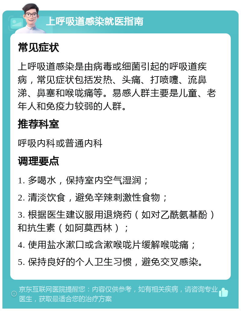 上呼吸道感染就医指南 常见症状 上呼吸道感染是由病毒或细菌引起的呼吸道疾病，常见症状包括发热、头痛、打喷嚏、流鼻涕、鼻塞和喉咙痛等。易感人群主要是儿童、老年人和免疫力较弱的人群。 推荐科室 呼吸内科或普通内科 调理要点 1. 多喝水，保持室内空气湿润； 2. 清淡饮食，避免辛辣刺激性食物； 3. 根据医生建议服用退烧药（如对乙酰氨基酚）和抗生素（如阿莫西林）； 4. 使用盐水漱口或含漱喉咙片缓解喉咙痛； 5. 保持良好的个人卫生习惯，避免交叉感染。