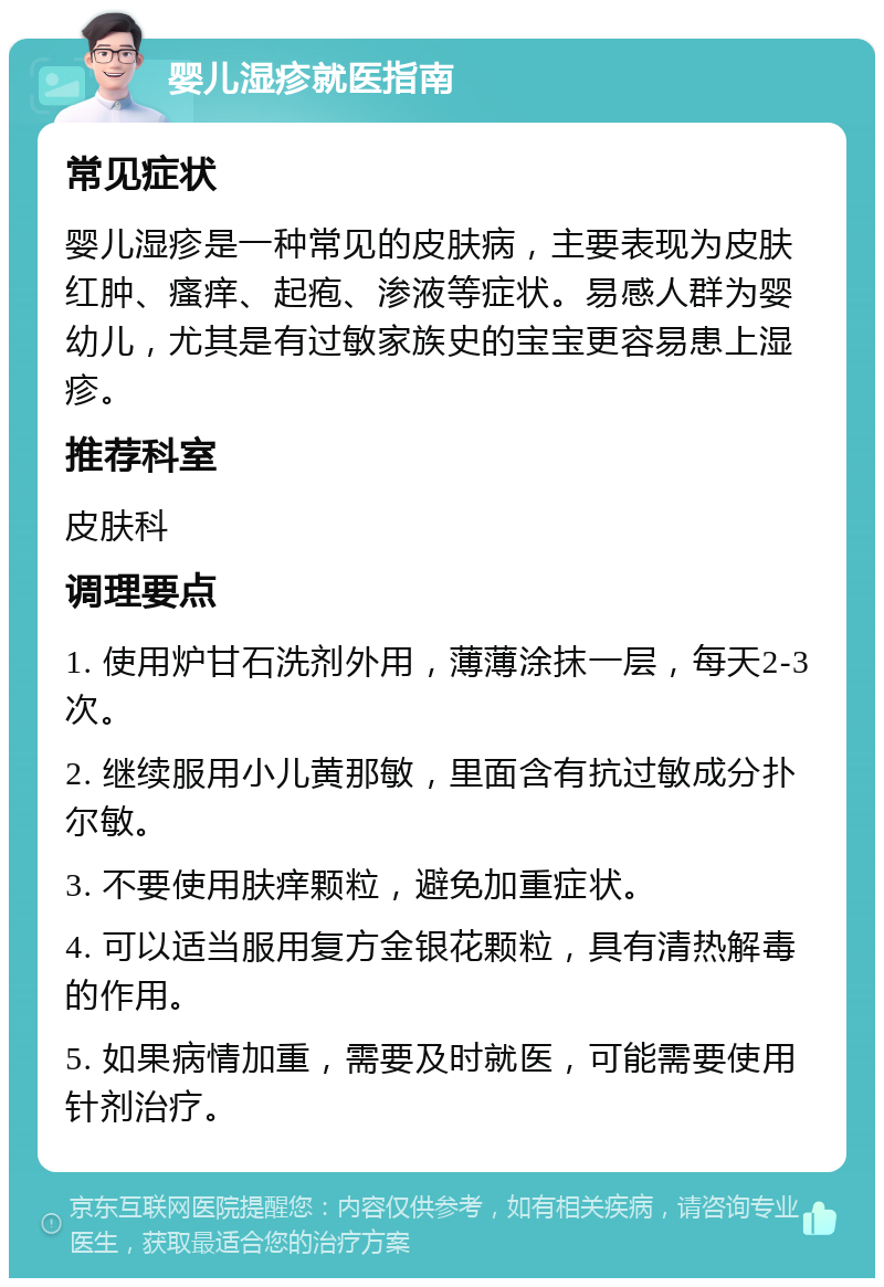 婴儿湿疹就医指南 常见症状 婴儿湿疹是一种常见的皮肤病，主要表现为皮肤红肿、瘙痒、起疱、渗液等症状。易感人群为婴幼儿，尤其是有过敏家族史的宝宝更容易患上湿疹。 推荐科室 皮肤科 调理要点 1. 使用炉甘石洗剂外用，薄薄涂抹一层，每天2-3次。 2. 继续服用小儿黄那敏，里面含有抗过敏成分扑尔敏。 3. 不要使用肤痒颗粒，避免加重症状。 4. 可以适当服用复方金银花颗粒，具有清热解毒的作用。 5. 如果病情加重，需要及时就医，可能需要使用针剂治疗。