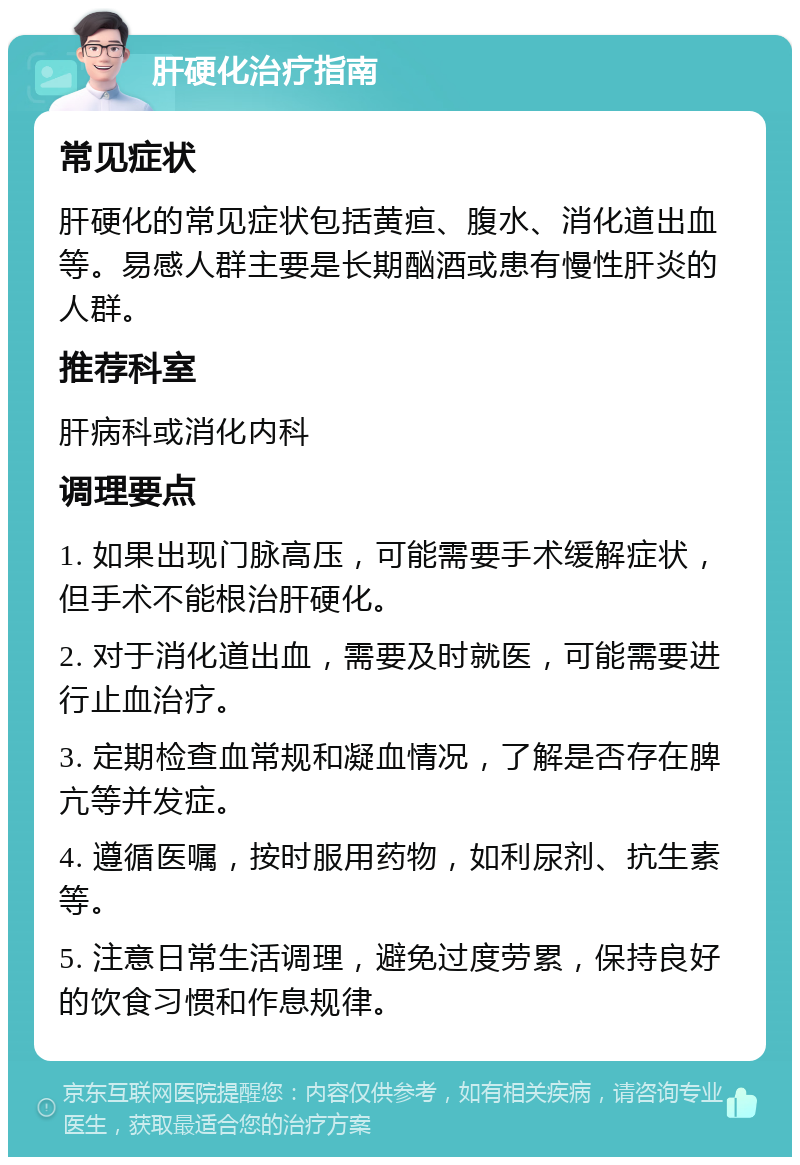 肝硬化治疗指南 常见症状 肝硬化的常见症状包括黄疸、腹水、消化道出血等。易感人群主要是长期酗酒或患有慢性肝炎的人群。 推荐科室 肝病科或消化内科 调理要点 1. 如果出现门脉高压，可能需要手术缓解症状，但手术不能根治肝硬化。 2. 对于消化道出血，需要及时就医，可能需要进行止血治疗。 3. 定期检查血常规和凝血情况，了解是否存在脾亢等并发症。 4. 遵循医嘱，按时服用药物，如利尿剂、抗生素等。 5. 注意日常生活调理，避免过度劳累，保持良好的饮食习惯和作息规律。