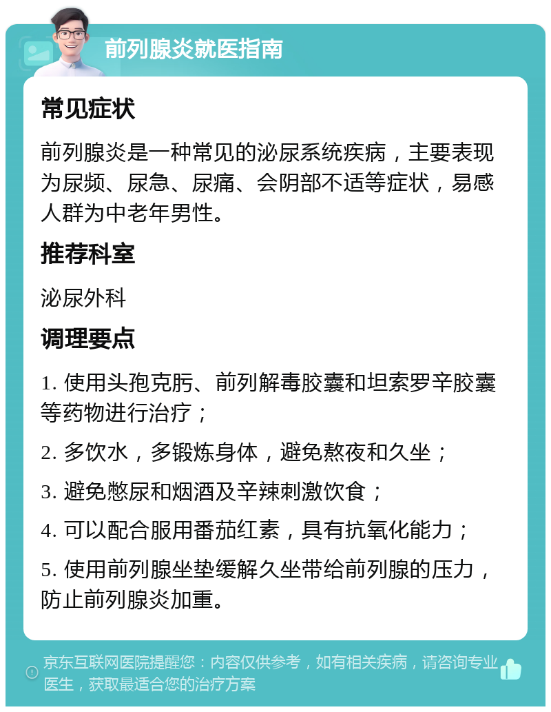 前列腺炎就医指南 常见症状 前列腺炎是一种常见的泌尿系统疾病，主要表现为尿频、尿急、尿痛、会阴部不适等症状，易感人群为中老年男性。 推荐科室 泌尿外科 调理要点 1. 使用头孢克肟、前列解毒胶囊和坦索罗辛胶囊等药物进行治疗； 2. 多饮水，多锻炼身体，避免熬夜和久坐； 3. 避免憋尿和烟酒及辛辣刺激饮食； 4. 可以配合服用番茄红素，具有抗氧化能力； 5. 使用前列腺坐垫缓解久坐带给前列腺的压力，防止前列腺炎加重。