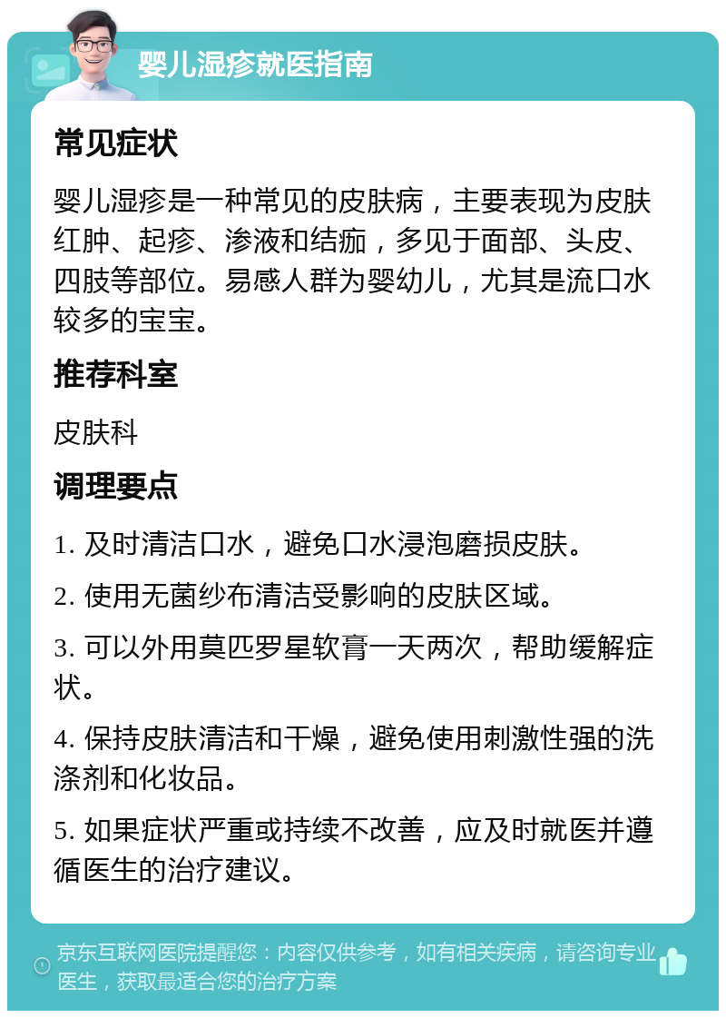 婴儿湿疹就医指南 常见症状 婴儿湿疹是一种常见的皮肤病，主要表现为皮肤红肿、起疹、渗液和结痂，多见于面部、头皮、四肢等部位。易感人群为婴幼儿，尤其是流口水较多的宝宝。 推荐科室 皮肤科 调理要点 1. 及时清洁口水，避免口水浸泡磨损皮肤。 2. 使用无菌纱布清洁受影响的皮肤区域。 3. 可以外用莫匹罗星软膏一天两次，帮助缓解症状。 4. 保持皮肤清洁和干燥，避免使用刺激性强的洗涤剂和化妆品。 5. 如果症状严重或持续不改善，应及时就医并遵循医生的治疗建议。