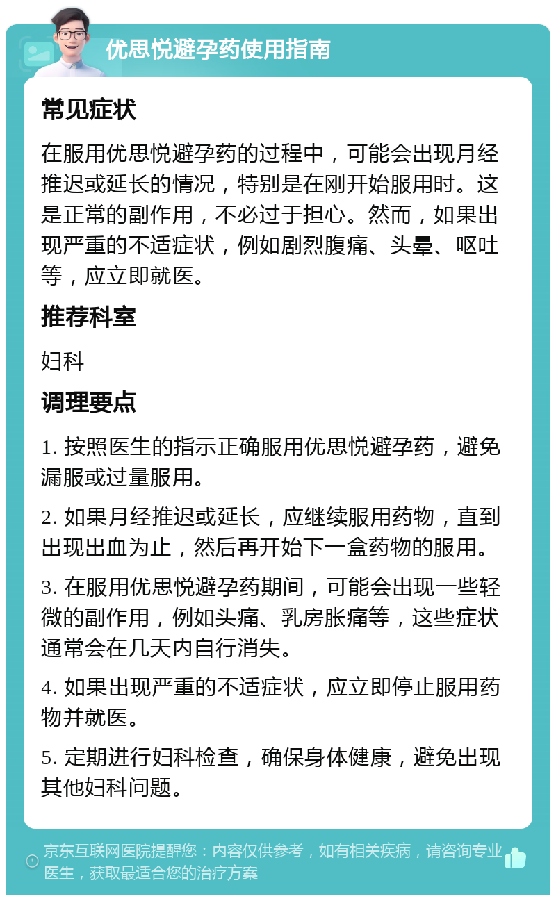 优思悦避孕药使用指南 常见症状 在服用优思悦避孕药的过程中，可能会出现月经推迟或延长的情况，特别是在刚开始服用时。这是正常的副作用，不必过于担心。然而，如果出现严重的不适症状，例如剧烈腹痛、头晕、呕吐等，应立即就医。 推荐科室 妇科 调理要点 1. 按照医生的指示正确服用优思悦避孕药，避免漏服或过量服用。 2. 如果月经推迟或延长，应继续服用药物，直到出现出血为止，然后再开始下一盒药物的服用。 3. 在服用优思悦避孕药期间，可能会出现一些轻微的副作用，例如头痛、乳房胀痛等，这些症状通常会在几天内自行消失。 4. 如果出现严重的不适症状，应立即停止服用药物并就医。 5. 定期进行妇科检查，确保身体健康，避免出现其他妇科问题。