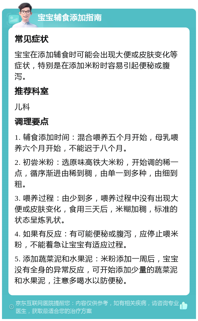 宝宝辅食添加指南 常见症状 宝宝在添加辅食时可能会出现大便或皮肤变化等症状，特别是在添加米粉时容易引起便秘或腹泻。 推荐科室 儿科 调理要点 1. 辅食添加时间：混合喂养五个月开始，母乳喂养六个月开始，不能迟于八个月。 2. 初尝米粉：选原味高铁大米粉，开始调的稀一点，循序渐进由稀到稠，由单一到多种，由细到粗。 3. 喂养过程：由少到多，喂养过程中没有出现大便或皮肤变化，食用三天后，米糊加稠，标准的状态呈炼乳状。 4. 如果有反应：有可能便秘或腹泻，应停止喂米粉，不能着急让宝宝有适应过程。 5. 添加蔬菜泥和水果泥：米粉添加一周后，宝宝没有全身的异常反应，可开始添加少量的蔬菜泥和水果泥，注意多喝水以防便秘。