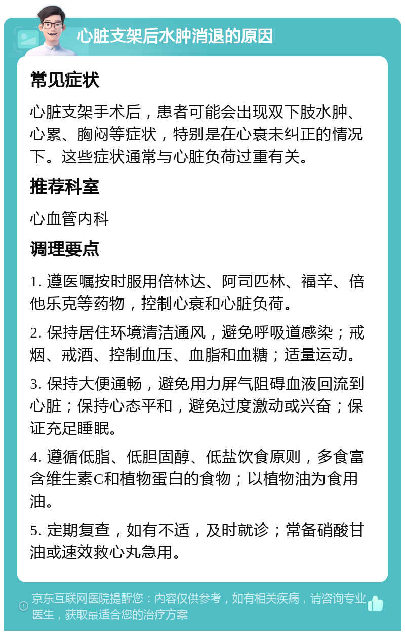 心脏支架后水肿消退的原因 常见症状 心脏支架手术后，患者可能会出现双下肢水肿、心累、胸闷等症状，特别是在心衰未纠正的情况下。这些症状通常与心脏负荷过重有关。 推荐科室 心血管内科 调理要点 1. 遵医嘱按时服用倍林达、阿司匹林、福辛、倍他乐克等药物，控制心衰和心脏负荷。 2. 保持居住环境清洁通风，避免呼吸道感染；戒烟、戒酒、控制血压、血脂和血糖；适量运动。 3. 保持大便通畅，避免用力屏气阻碍血液回流到心脏；保持心态平和，避免过度激动或兴奋；保证充足睡眠。 4. 遵循低脂、低胆固醇、低盐饮食原则，多食富含维生素C和植物蛋白的食物；以植物油为食用油。 5. 定期复查，如有不适，及时就诊；常备硝酸甘油或速效救心丸急用。