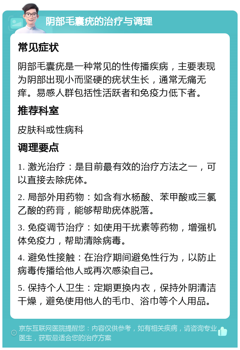 阴部毛囊疣的治疗与调理 常见症状 阴部毛囊疣是一种常见的性传播疾病，主要表现为阴部出现小而坚硬的疣状生长，通常无痛无痒。易感人群包括性活跃者和免疫力低下者。 推荐科室 皮肤科或性病科 调理要点 1. 激光治疗：是目前最有效的治疗方法之一，可以直接去除疣体。 2. 局部外用药物：如含有水杨酸、苯甲酸或三氯乙酸的药膏，能够帮助疣体脱落。 3. 免疫调节治疗：如使用干扰素等药物，增强机体免疫力，帮助清除病毒。 4. 避免性接触：在治疗期间避免性行为，以防止病毒传播给他人或再次感染自己。 5. 保持个人卫生：定期更换内衣，保持外阴清洁干燥，避免使用他人的毛巾、浴巾等个人用品。