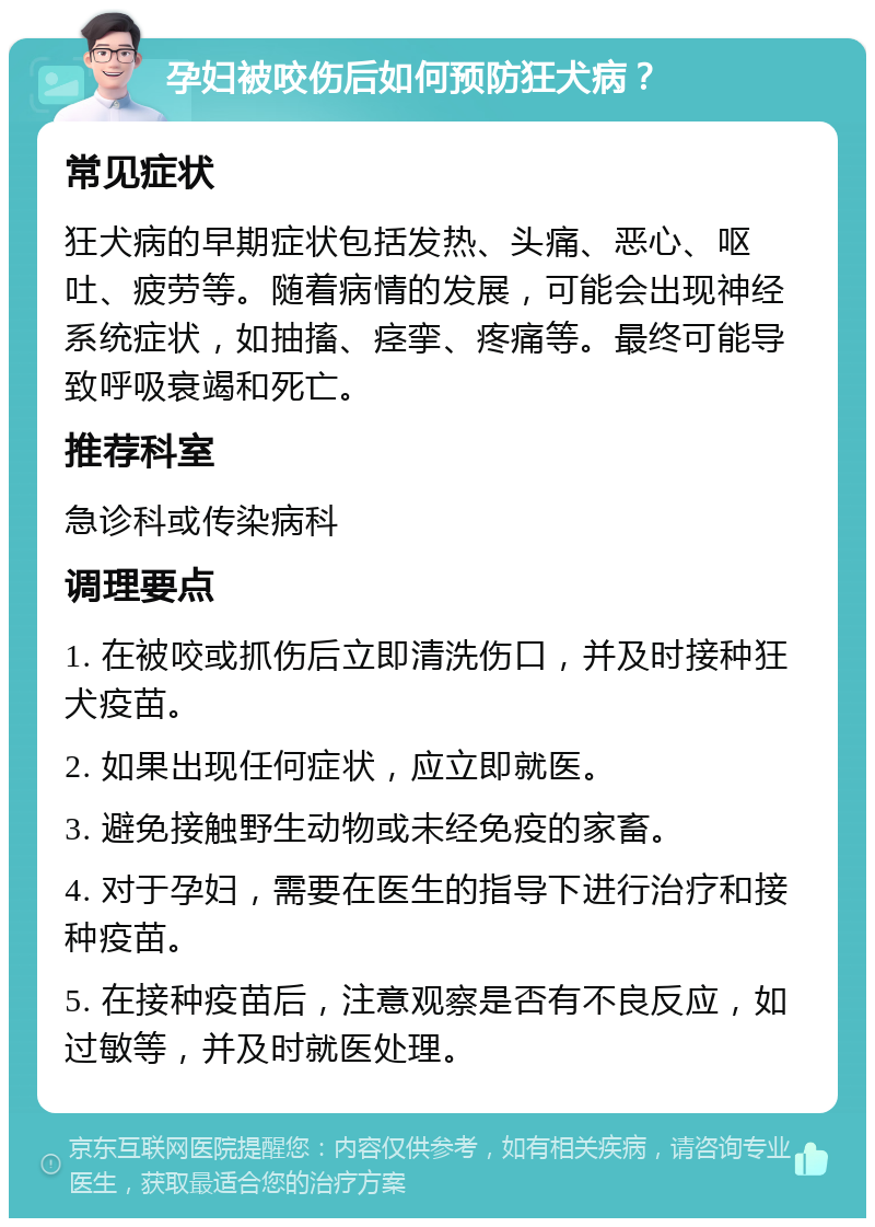 孕妇被咬伤后如何预防狂犬病？ 常见症状 狂犬病的早期症状包括发热、头痛、恶心、呕吐、疲劳等。随着病情的发展，可能会出现神经系统症状，如抽搐、痉挛、疼痛等。最终可能导致呼吸衰竭和死亡。 推荐科室 急诊科或传染病科 调理要点 1. 在被咬或抓伤后立即清洗伤口，并及时接种狂犬疫苗。 2. 如果出现任何症状，应立即就医。 3. 避免接触野生动物或未经免疫的家畜。 4. 对于孕妇，需要在医生的指导下进行治疗和接种疫苗。 5. 在接种疫苗后，注意观察是否有不良反应，如过敏等，并及时就医处理。