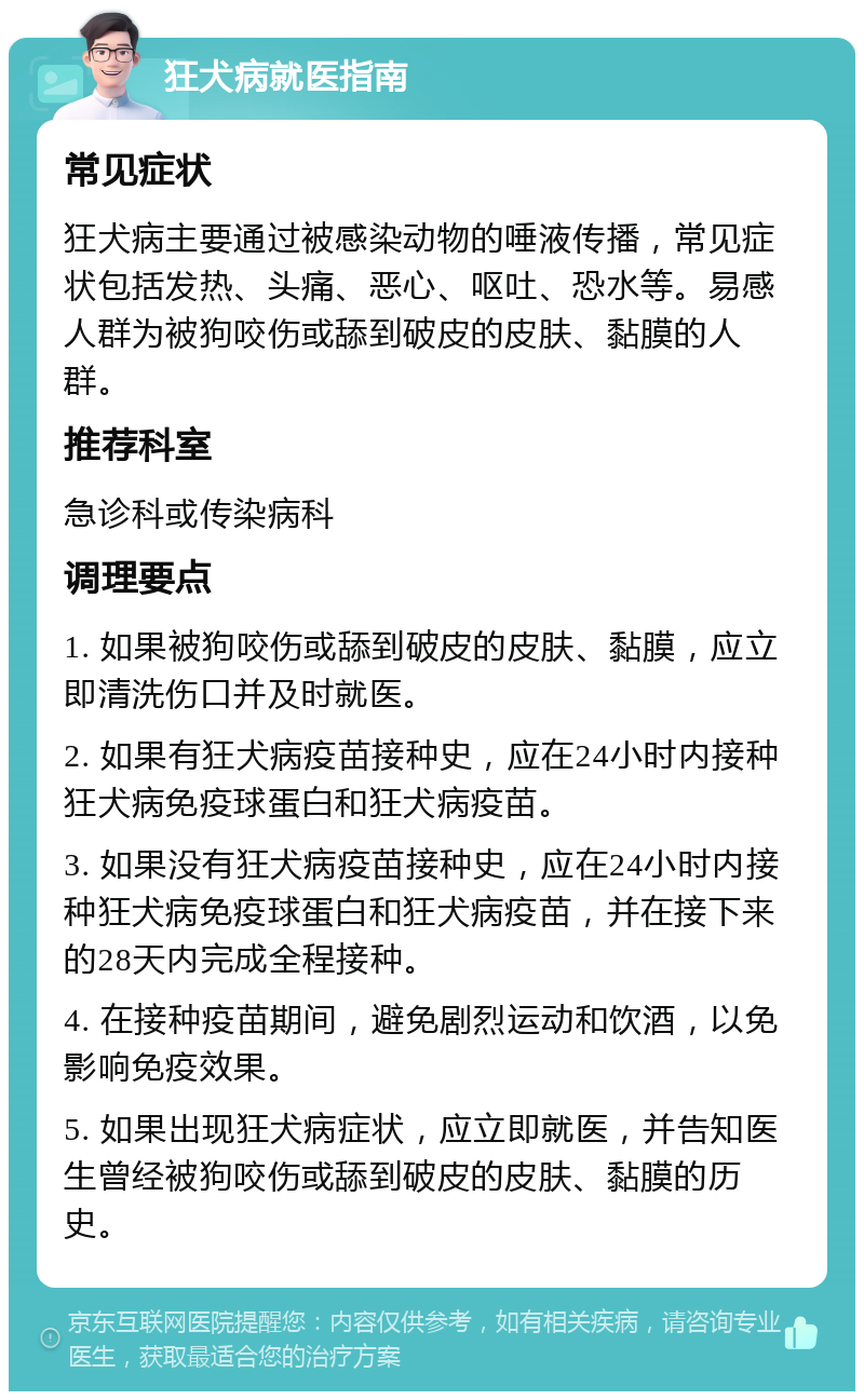 狂犬病就医指南 常见症状 狂犬病主要通过被感染动物的唾液传播，常见症状包括发热、头痛、恶心、呕吐、恐水等。易感人群为被狗咬伤或舔到破皮的皮肤、黏膜的人群。 推荐科室 急诊科或传染病科 调理要点 1. 如果被狗咬伤或舔到破皮的皮肤、黏膜，应立即清洗伤口并及时就医。 2. 如果有狂犬病疫苗接种史，应在24小时内接种狂犬病免疫球蛋白和狂犬病疫苗。 3. 如果没有狂犬病疫苗接种史，应在24小时内接种狂犬病免疫球蛋白和狂犬病疫苗，并在接下来的28天内完成全程接种。 4. 在接种疫苗期间，避免剧烈运动和饮酒，以免影响免疫效果。 5. 如果出现狂犬病症状，应立即就医，并告知医生曾经被狗咬伤或舔到破皮的皮肤、黏膜的历史。