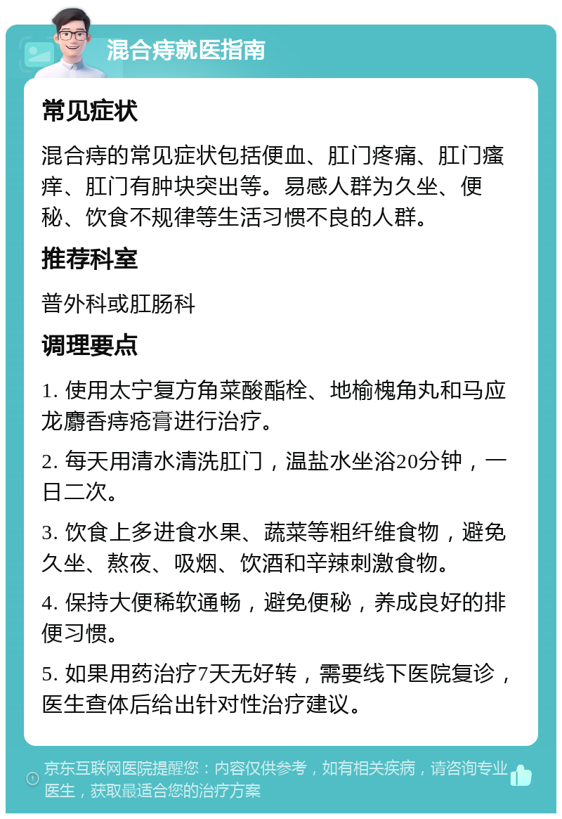 混合痔就医指南 常见症状 混合痔的常见症状包括便血、肛门疼痛、肛门瘙痒、肛门有肿块突出等。易感人群为久坐、便秘、饮食不规律等生活习惯不良的人群。 推荐科室 普外科或肛肠科 调理要点 1. 使用太宁复方角菜酸酯栓、地榆槐角丸和马应龙麝香痔疮膏进行治疗。 2. 每天用清水清洗肛门，温盐水坐浴20分钟，一日二次。 3. 饮食上多进食水果、蔬菜等粗纤维食物，避免久坐、熬夜、吸烟、饮酒和辛辣刺激食物。 4. 保持大便稀软通畅，避免便秘，养成良好的排便习惯。 5. 如果用药治疗7天无好转，需要线下医院复诊，医生查体后给出针对性治疗建议。