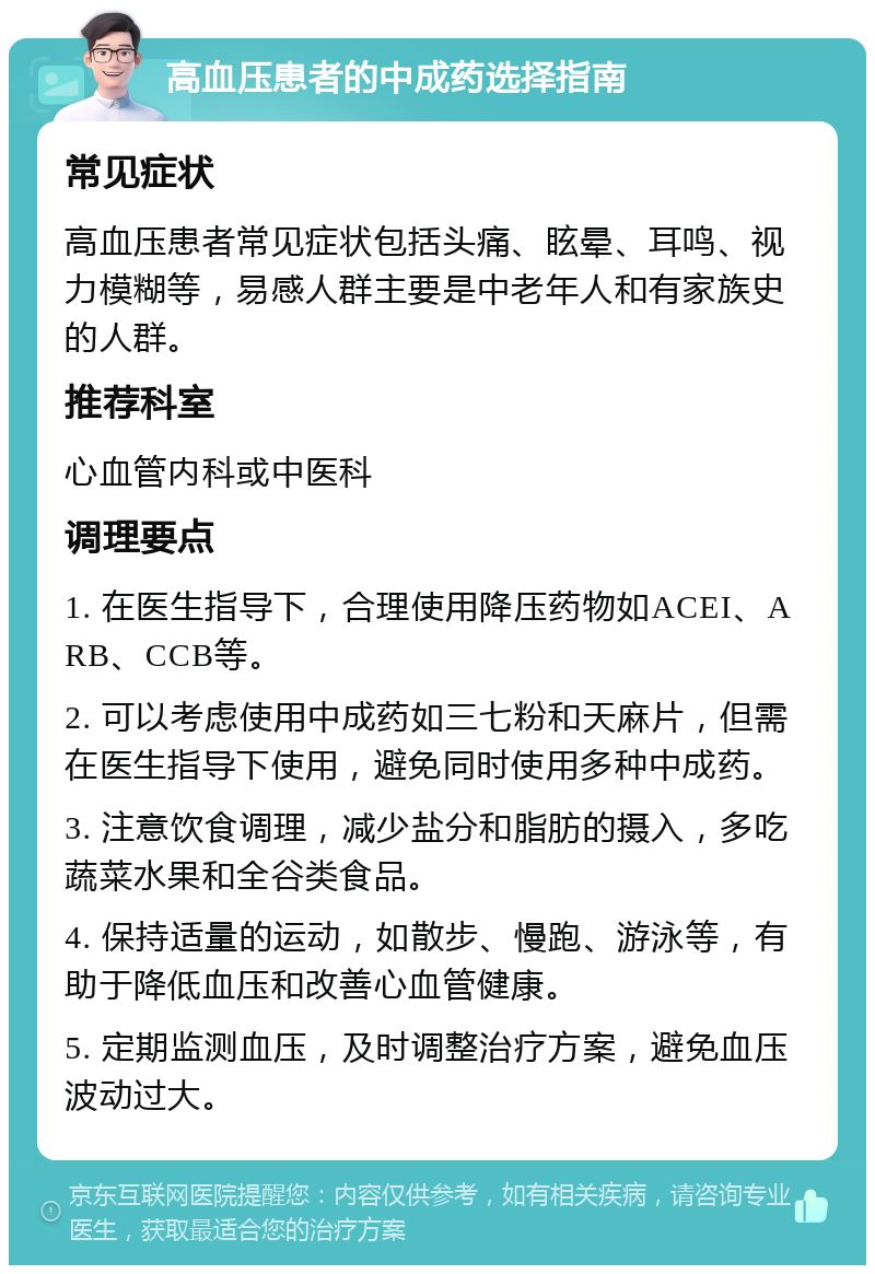 高血压患者的中成药选择指南 常见症状 高血压患者常见症状包括头痛、眩晕、耳鸣、视力模糊等，易感人群主要是中老年人和有家族史的人群。 推荐科室 心血管内科或中医科 调理要点 1. 在医生指导下，合理使用降压药物如ACEI、ARB、CCB等。 2. 可以考虑使用中成药如三七粉和天麻片，但需在医生指导下使用，避免同时使用多种中成药。 3. 注意饮食调理，减少盐分和脂肪的摄入，多吃蔬菜水果和全谷类食品。 4. 保持适量的运动，如散步、慢跑、游泳等，有助于降低血压和改善心血管健康。 5. 定期监测血压，及时调整治疗方案，避免血压波动过大。