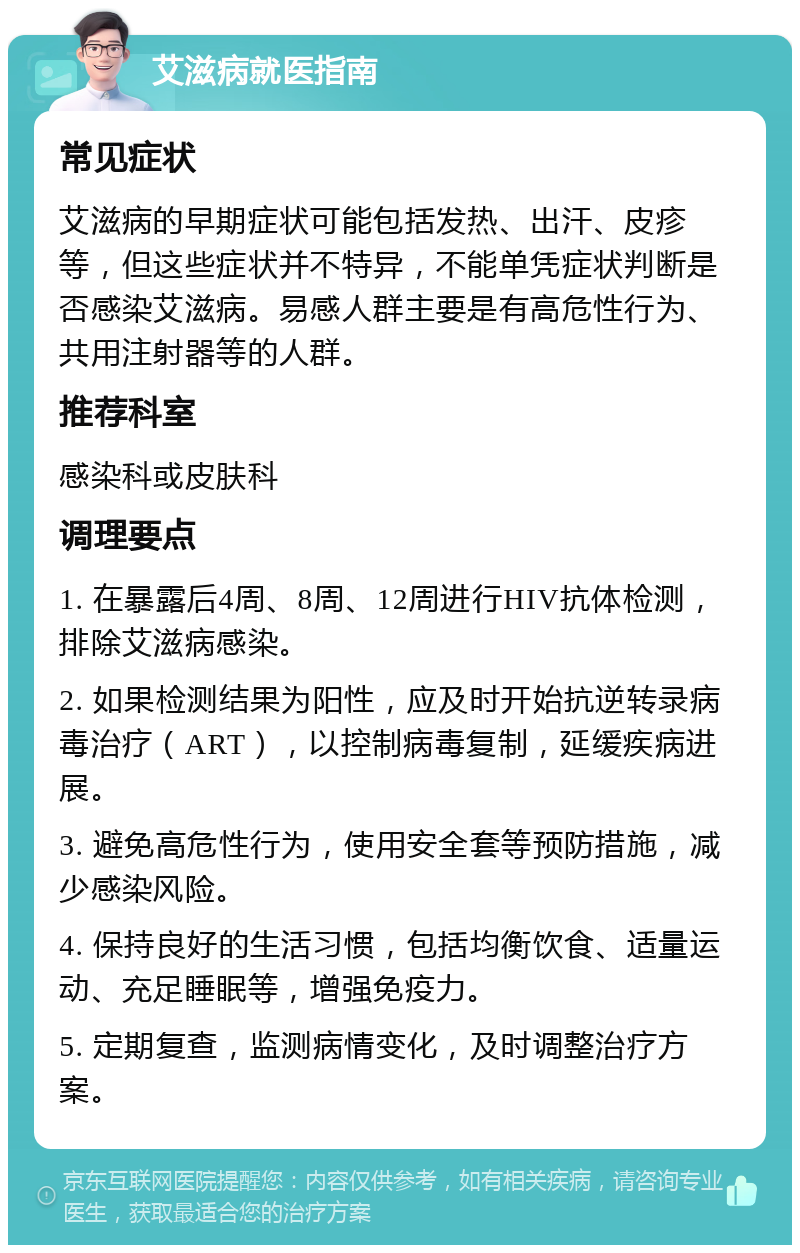 艾滋病就医指南 常见症状 艾滋病的早期症状可能包括发热、出汗、皮疹等，但这些症状并不特异，不能单凭症状判断是否感染艾滋病。易感人群主要是有高危性行为、共用注射器等的人群。 推荐科室 感染科或皮肤科 调理要点 1. 在暴露后4周、8周、12周进行HIV抗体检测，排除艾滋病感染。 2. 如果检测结果为阳性，应及时开始抗逆转录病毒治疗（ART），以控制病毒复制，延缓疾病进展。 3. 避免高危性行为，使用安全套等预防措施，减少感染风险。 4. 保持良好的生活习惯，包括均衡饮食、适量运动、充足睡眠等，增强免疫力。 5. 定期复查，监测病情变化，及时调整治疗方案。