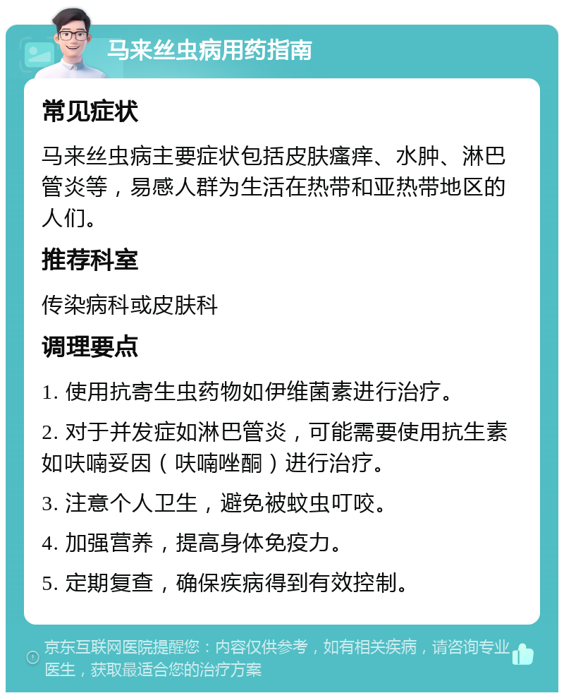 马来丝虫病用药指南 常见症状 马来丝虫病主要症状包括皮肤瘙痒、水肿、淋巴管炎等，易感人群为生活在热带和亚热带地区的人们。 推荐科室 传染病科或皮肤科 调理要点 1. 使用抗寄生虫药物如伊维菌素进行治疗。 2. 对于并发症如淋巴管炎，可能需要使用抗生素如呋喃妥因（呋喃唑酮）进行治疗。 3. 注意个人卫生，避免被蚊虫叮咬。 4. 加强营养，提高身体免疫力。 5. 定期复查，确保疾病得到有效控制。