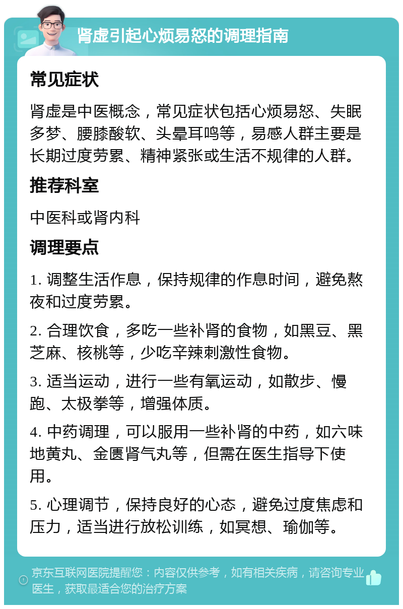 肾虚引起心烦易怒的调理指南 常见症状 肾虚是中医概念，常见症状包括心烦易怒、失眠多梦、腰膝酸软、头晕耳鸣等，易感人群主要是长期过度劳累、精神紧张或生活不规律的人群。 推荐科室 中医科或肾内科 调理要点 1. 调整生活作息，保持规律的作息时间，避免熬夜和过度劳累。 2. 合理饮食，多吃一些补肾的食物，如黑豆、黑芝麻、核桃等，少吃辛辣刺激性食物。 3. 适当运动，进行一些有氧运动，如散步、慢跑、太极拳等，增强体质。 4. 中药调理，可以服用一些补肾的中药，如六味地黄丸、金匮肾气丸等，但需在医生指导下使用。 5. 心理调节，保持良好的心态，避免过度焦虑和压力，适当进行放松训练，如冥想、瑜伽等。