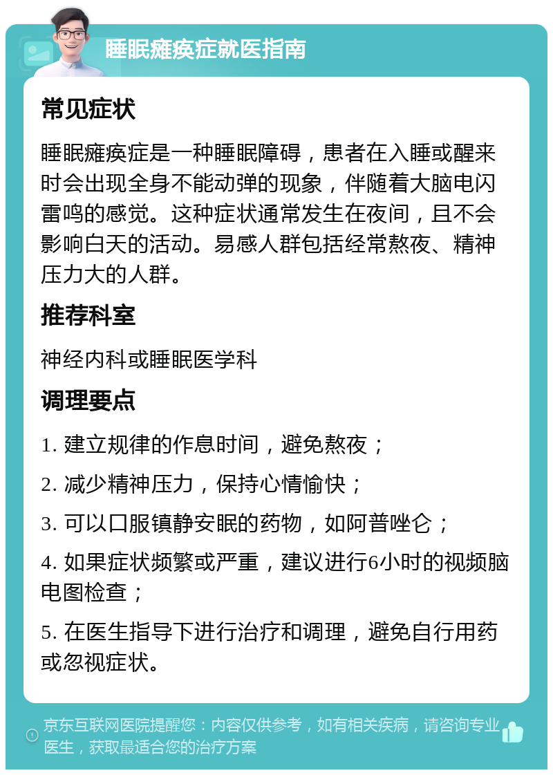 睡眠瘫痪症就医指南 常见症状 睡眠瘫痪症是一种睡眠障碍，患者在入睡或醒来时会出现全身不能动弹的现象，伴随着大脑电闪雷鸣的感觉。这种症状通常发生在夜间，且不会影响白天的活动。易感人群包括经常熬夜、精神压力大的人群。 推荐科室 神经内科或睡眠医学科 调理要点 1. 建立规律的作息时间，避免熬夜； 2. 减少精神压力，保持心情愉快； 3. 可以口服镇静安眠的药物，如阿普唑仑； 4. 如果症状频繁或严重，建议进行6小时的视频脑电图检查； 5. 在医生指导下进行治疗和调理，避免自行用药或忽视症状。