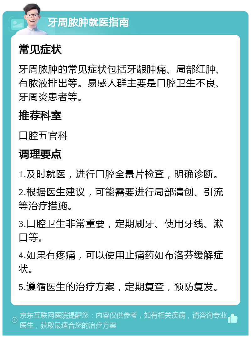 牙周脓肿就医指南 常见症状 牙周脓肿的常见症状包括牙龈肿痛、局部红肿、有脓液排出等。易感人群主要是口腔卫生不良、牙周炎患者等。 推荐科室 口腔五官科 调理要点 1.及时就医，进行口腔全景片检查，明确诊断。 2.根据医生建议，可能需要进行局部清创、引流等治疗措施。 3.口腔卫生非常重要，定期刷牙、使用牙线、漱口等。 4.如果有疼痛，可以使用止痛药如布洛芬缓解症状。 5.遵循医生的治疗方案，定期复查，预防复发。