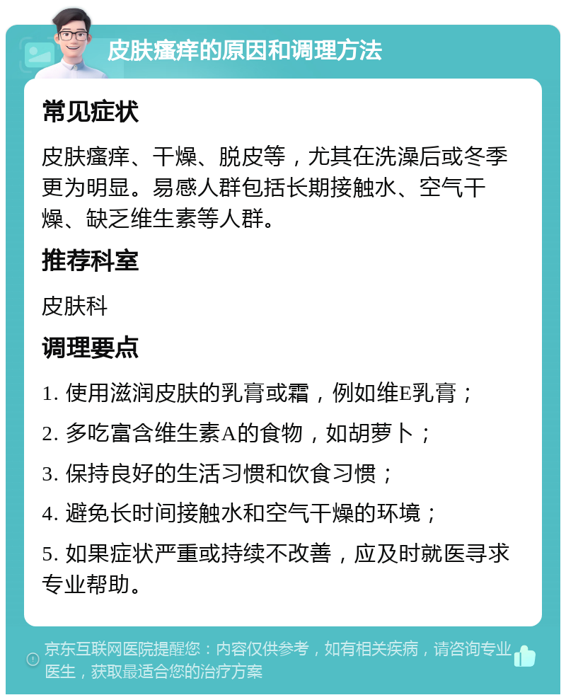 皮肤瘙痒的原因和调理方法 常见症状 皮肤瘙痒、干燥、脱皮等，尤其在洗澡后或冬季更为明显。易感人群包括长期接触水、空气干燥、缺乏维生素等人群。 推荐科室 皮肤科 调理要点 1. 使用滋润皮肤的乳膏或霜，例如维E乳膏； 2. 多吃富含维生素A的食物，如胡萝卜； 3. 保持良好的生活习惯和饮食习惯； 4. 避免长时间接触水和空气干燥的环境； 5. 如果症状严重或持续不改善，应及时就医寻求专业帮助。