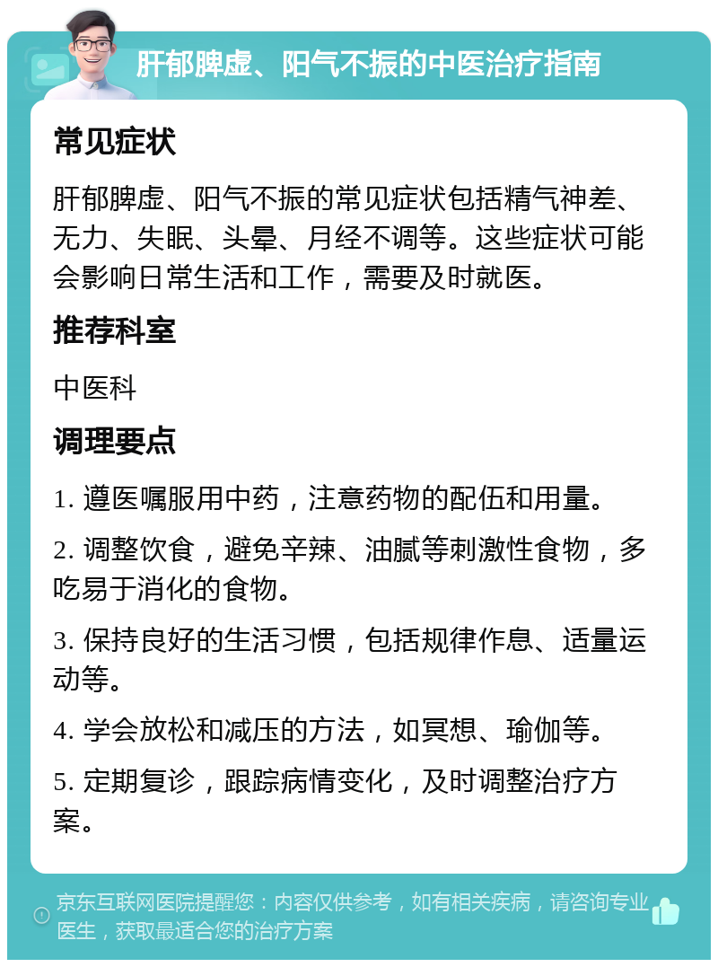 肝郁脾虚、阳气不振的中医治疗指南 常见症状 肝郁脾虚、阳气不振的常见症状包括精气神差、无力、失眠、头晕、月经不调等。这些症状可能会影响日常生活和工作，需要及时就医。 推荐科室 中医科 调理要点 1. 遵医嘱服用中药，注意药物的配伍和用量。 2. 调整饮食，避免辛辣、油腻等刺激性食物，多吃易于消化的食物。 3. 保持良好的生活习惯，包括规律作息、适量运动等。 4. 学会放松和减压的方法，如冥想、瑜伽等。 5. 定期复诊，跟踪病情变化，及时调整治疗方案。